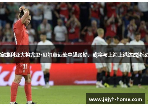 塞维利亚大将尤里·贝尔查远赴中超踏勘，或将与上海上港达成协议