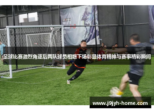 足球比赛激烈角逐后两队球员相继下场彰显体育精神与赛事精彩瞬间